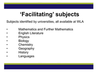 Subjects identified by universities, all available at WLA
• Mathematics and Further Mathematics
• English Literature
• Physics
• Biology
• Chemistry
• Geography
• History
• Languages
‘Facilitating’ subjects
 