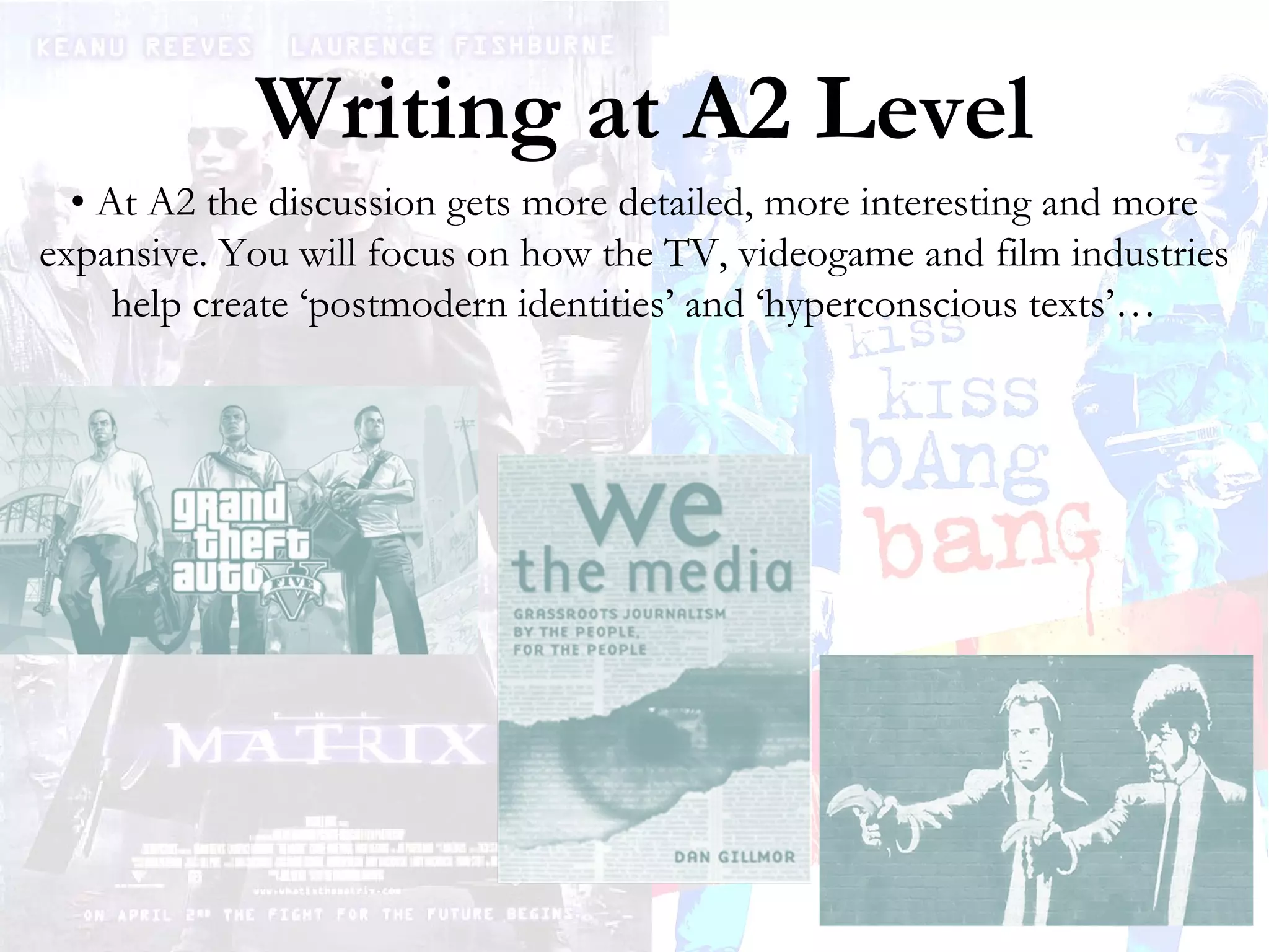 Writing at A2 Level
• At A2 the discussion gets more detailed, more interesting and more
expansive. You will focus on how the TV, videogame and film industries
help create ‘postmodern identities’ and ‘hyperconscious texts’…

 