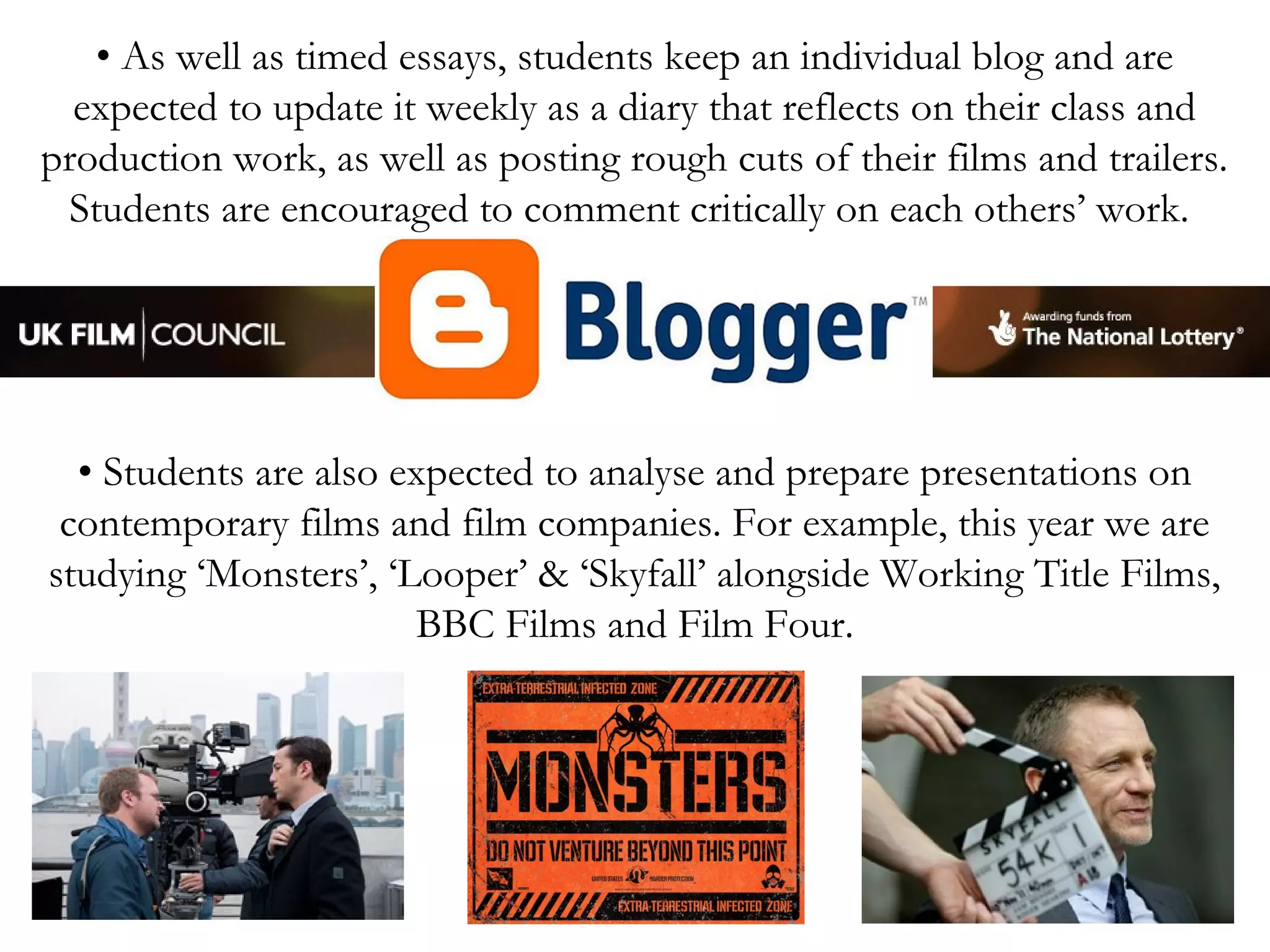 • As well as timed essays, students keep an individual blog and are
expected to update it weekly as a diary that reflects on their class and
production work, as well as posting rough cuts of their films and trailers.
Students are encouraged to comment critically on each others’ work.

• Students are also expected to analyse and prepare presentations on
contemporary films and film companies. For example, this year we are
studying ‘Monsters’, ‘Looper’ & ‘Skyfall’ alongside Working Title Films,
BBC Films and Film Four.

 