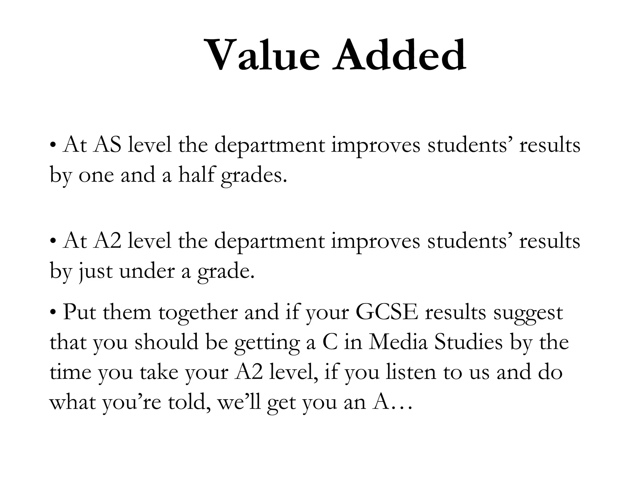Value Added
• At AS level the department improves students’ results

by one and a half grades.
• At A2 level the department improves students’ results

by just under a grade.
• Put them together and if your GCSE results suggest

that you should be getting a C in Media Studies by the
time you take your A2 level, if you listen to us and do
what you’re told, we’ll get you an A…

 