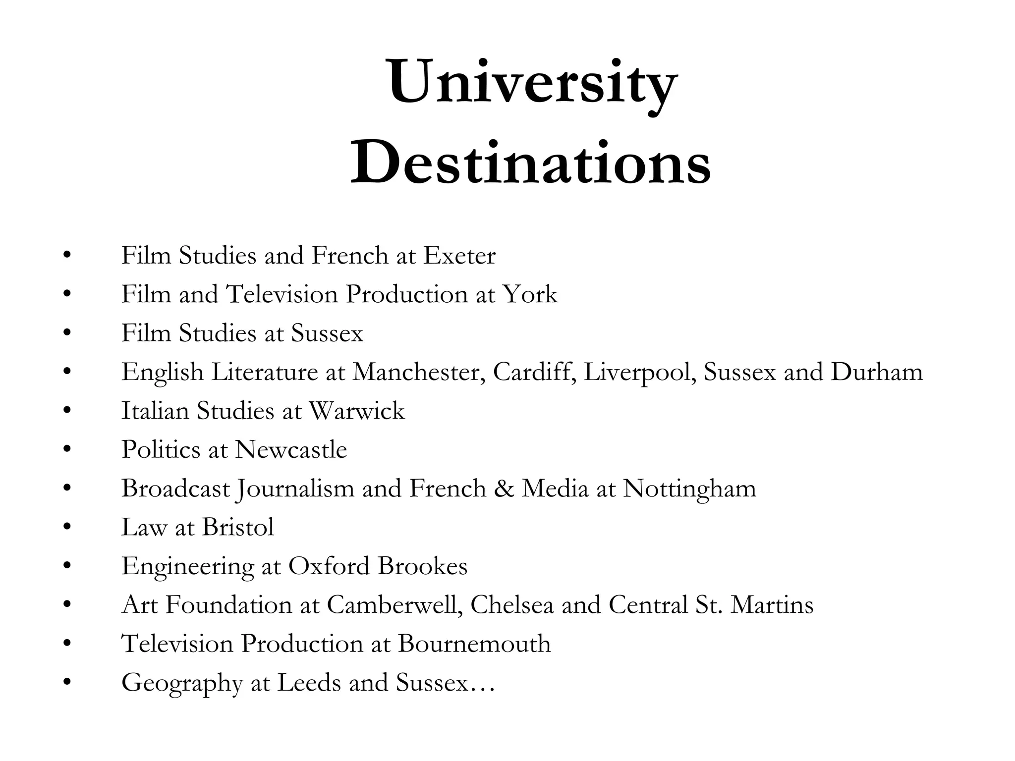 University
Destinations
•
•
•
•
•
•
•
•
•
•
•
•

Film Studies and French at Exeter
Film and Television Production at York
Film Studies at Sussex
English Literature at Manchester, Cardiff, Liverpool, Sussex and Durham
Italian Studies at Warwick
Politics at Newcastle
Broadcast Journalism and French & Media at Nottingham
Law at Bristol
Engineering at Oxford Brookes
Art Foundation at Camberwell, Chelsea and Central St. Martins
Television Production at Bournemouth
Geography at Leeds and Sussex…

 