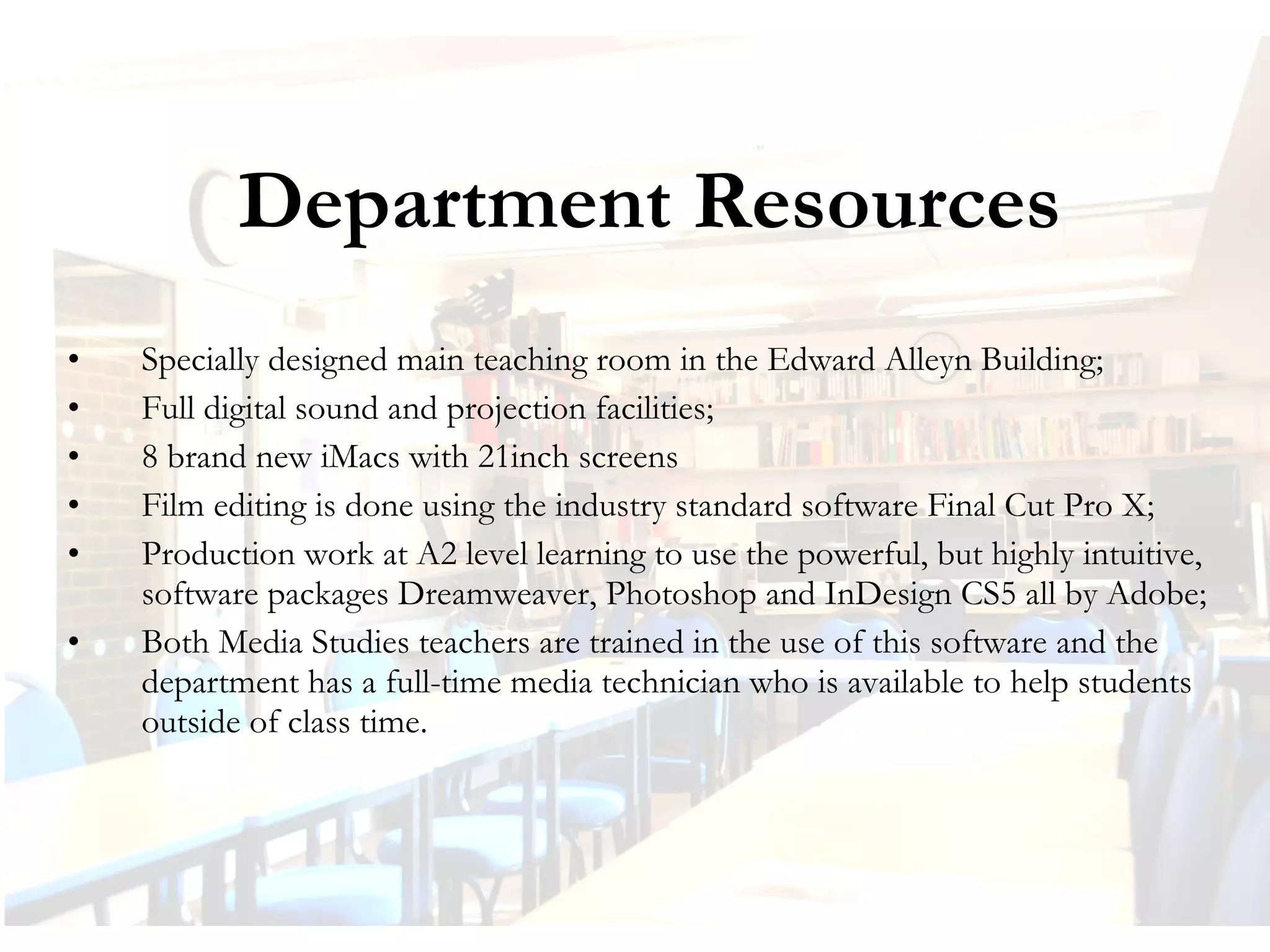 Department Resources
•
•
•
•
•
•

Specially designed main teaching room in the Edward Alleyn Building;
Full digital sound and projection facilities;
8 brand new iMacs with 21inch screens
Film editing is done using the industry standard software Final Cut Pro X;
Production work at A2 level learning to use the powerful, but highly intuitive,
software packages Dreamweaver, Photoshop and InDesign CS5 all by Adobe;
Both Media Studies teachers are trained in the use of this software and the
department has a full-time media technician who is available to help students
outside of class time.

 