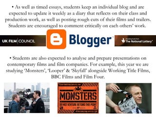 • As well as timed essays, students keep an individual blog and are
expected to update it weekly as a diary that reflects on their class and
production work, as well as posting rough cuts of their films and trailers.
Students are encouraged to comment critically on each others’ work.

• Students are also expected to analyse and prepare presentations on
contemporary films and film companies. For example, this year we are
studying ‘Monsters’, ‘Looper’ & ‘Skyfall’ alongside Working Title Films,
BBC Films and Film Four.

 