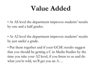 Value Added
• At AS level the department improves students’ results

by one and a half grades.
• At A2 level the department improves students’ results

by just under a grade.
• Put them together and if your GCSE results suggest

that you should be getting a C in Media Studies by the
time you take your A2 level, if you listen to us and do
what you’re told, we’ll get you an A…

 