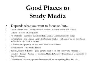 Good Places to
Study Media
•

Depends what you want to focus on but…

•
•
•
•

Leeds – Institute of Communication Studies - excellent journalism school
Cardiff – School of Journalism
Aberystwyth – centre of excellence for Media & Communication Studies
Birmingham – the original Centre for Cultural Studies – it began what we now know
as Media Studies back in the 60s
Westminster – popular TV and Film Production courses
Bournemouth – the Media School
Sussex , Exeter & Surrey – good general courses on film theory and practice…
London – King’s – Centre for Cultural, Media & Creative Industries & Goldsmiths or
Royal Holloway…
University of the Arts – practical courses with an unsurprising Fine Arts bias.

•
•
•
•
•

 