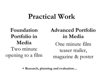 Practical Work
Foundation
Portfolio in
Media
Two minute
opening to a film

Advanced Portfolio
in Media
One minute film
teaser trailer,
magazine & poster

+ Research, planning and evaluation…

 