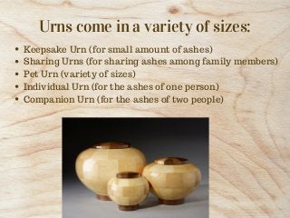 Urns come in a variety of sizes:
Keepsake Urn (for small amount of ashes)
Sharing Urns (for sharing ashes among family mem...