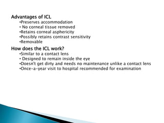 Advantages of ICL
•Preserves accommodation
• No corneal tissue removed
•Retains corneal asphericity
•Possibly retains contrast sensitivity
•Removable
How does the ICL work?
•Similar to a contact lens
• Designed to remain inside the eye
•Doesn't get dirty and needs no maintenance unlike a contact lens
•Once-a-year visit to hospital recommended for examination
 