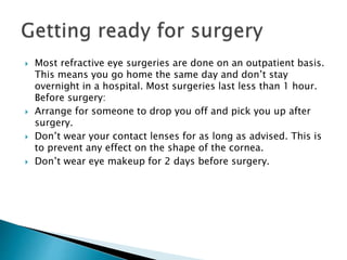  Most refractive eye surgeries are done on an outpatient basis.
This means you go home the same day and don’t stay
overnight in a hospital. Most surgeries last less than 1 hour.
Before surgery:
 Arrange for someone to drop you off and pick you up after
surgery.
 Don’t wear your contact lenses for as long as advised. This is
to prevent any effect on the shape of the cornea.
 Don’t wear eye makeup for 2 days before surgery.
 