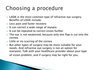  LASIK is the most common type of refractive eye surgery.
Benefits of LASIK include:
 Less pain and faster recovery
 It can correct a wide range of myopia
 It can be repeated to correct vision further
 The eye is not weakened, because only one flap is cut into the
cornea
 Little or no scarring of the cornea
 But other types of surgery may be more suitable for your
needs. And refractive eye surgery is not an option for
everyone. Talk with your healthcare provider about your type
of vision problem, and if surgery may be right for you.
 