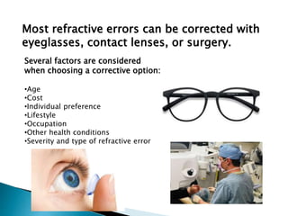Most refractive errors can be corrected with
eyeglasses, contact lenses, or surgery.
Several factors are considered
when choosing a corrective option:
•Age
•Cost
•Individual preference
•Lifestyle
•Occupation
•Other health conditions
•Severity and type of refractive error
 