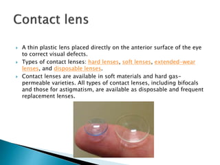  A thin plastic lens placed directly on the anterior surface of the eye
to correct visual defects.
 Types of contact lenses: hard lenses, soft lenses, extended-wear
lenses, and disposable lenses.
 Contact lenses are available in soft materials and hard gas-
permeable varieties. All types of contact lenses, including bifocals
and those for astigmatism, are available as disposable and frequent
replacement lenses.
 