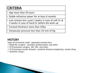 CRITERIA
• Age more than 20 years
• Stable refractive power for at least 6 months
• Last contact lens used 2 weeks in case of soft CL &
4 weeks in case of hard CL before the work up
• Corneal thickness more than 500µ
• Intraocular pressure less than 20 mm of Hg
HISTORY
Type of correction used- spectacle/contact lens
 Need for surgery- cosmetic/professional/ any other
 H/O previous surgery- RK/ AK/ any other
 H/O previous ocular disease/ systemic disease/pregnancy/ ocular drug
 Systemic drugs-
 