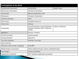 Investigation to be done
Visual acuity assessment UCVA, BCVA Snelle’s chart
Routine eye examination Slit lamp examination
Keratometry Manual Keratometry, VKG
Pachymetry Ultrasonic Pachymeter
Contrast sensitivity FACT
Glare acuity Humphery auto-ref.
Color vision Ishihara
Topography
Corneal curvature, Corneal thickness,
Posterior elevation, Belin /Ambrosio
display
Orbscan, Pentacam
Pupil size Mesopic, Photopic
Corneal sensation Aesthesiometer
Corneal diameter Orbscan II
Tear film evaluation Schirmer’s test, BUT
Auto refraction
Refraction under proper cycloplegic Final PMT
Dilated fundus examination Direct ophthalmoscope, Indirect ophthalmoscope
Axial length Lenstar, IOL Master
Applanation tonometry NCT, Goldman applanation tonometer
 