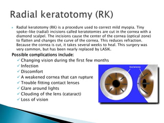  Radial keratotomy (RK) is a procedure used to correct mild myopia. Tiny
spoke-like (radial) incisions called keratotomies are cut in the cornea with a
diamond scalpel. The incisions cause the center of the cornea (optical zone)
to flatten and changes the curve of the cornea. This reduces refraction.
Because the cornea is cut, it takes several weeks to heal. This surgery was
very common, but has been nearly replaced by LASIK.
Possible complications include:
 Changing vision during the first few months
 Infection
 Discomfort
 A weakened cornea that can rupture
 Trouble fitting contact lenses
 Glare around lights
 Clouding of the lens (cataract)
 Loss of vision
 