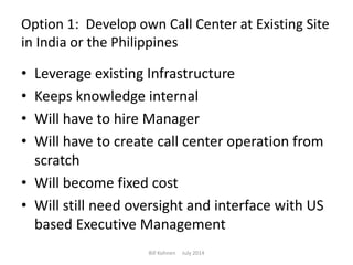 Option 1: Develop own Call Center at Existing Site
in India or the Philippines
• Leverage existing Infrastructure
• Keeps knowledge internal
• Will have to hire Manager
• Will have to create call center operation from
scratch
• Will become fixed cost
• Will still need oversight and interface with US
based Executive Management
Bill Kohnen July 2014
 