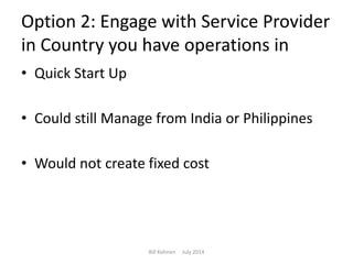 Option 2: Engage with Service Provider
in Country you have operations in
• Quick Start Up
• Could still Manage from India or Philippines
• Would not create fixed cost
Bill Kohnen July 2014
 