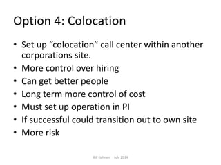Option 4: Colocation
• Set up “colocation” call center within another
corporations site.
• More control over hiring
• Can get better people
• Long term more control of cost
• Must set up operation in PI
• If successful could transition out to own site
• More risk
Bill Kohnen July 2014
 