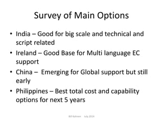 Survey of Main Options
• India – Good for big scale and technical and
script related
• Ireland – Good Base for Multi language EC
support
• China – Emerging for Global support but still
early
• Philippines – Best total cost and capability
options for next 5 years
Bill Kohnen July 2014
 
