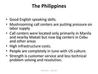 The Philippines
• Good English speaking skills.
• Mushrooming call centers are putting pressure on
labor supply
• Call centers were located only primarily in Manila
and nearby Makati but now big centers in Cebu
and other areas
• High infrastructure costs.
• People are completely in tune with US culture.
• Strength is customer service and less technical
problem solving and resolution.
Bill Kohnen July 2014
 