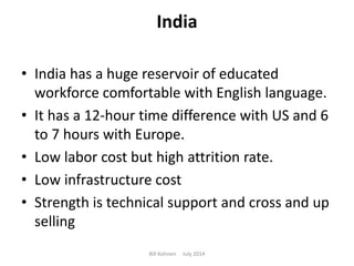 India
• India has a huge reservoir of educated
workforce comfortable with English language.
• It has a 12-hour time difference with US and 6
to 7 hours with Europe.
• Low labor cost but high attrition rate.
• Low infrastructure cost
• Strength is technical support and cross and up
selling
Bill Kohnen July 2014
 