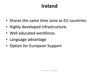 Ireland
• Shares the same time zone as EU countries.
• Highly developed infrastructure.
• Well educated workforce.
• Language advantage
• Option for European Support
Bill Kohnen July 2014
 