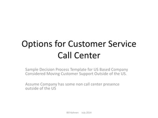 Options for Customer Service
Call Center
Sample Decision Process Template for US Based Company
Considered Moving Customer Support Outside of the US.
Assume Company has some non call center presence
outside of the US
Bill Kohnen July 2014
 