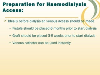 Preparation for Haemodialysis
Access:
Ideally before dialysis an venous access should be made
– Fistula should be placed 6 months prior to start dialysis
– Graft should be placed 3-6 weeks prior to start dialysis
– Venous catheter can be used instantly
 