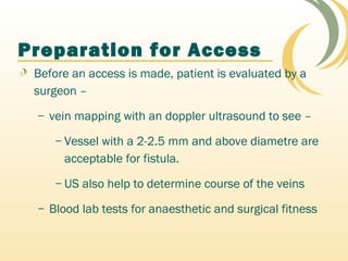Preparation for Access
Before an access is made, patient is evaluated by a
surgeon –
– vein mapping with an doppler ultrasound to see –
– Vessel with a 2-2.5 mm and above diametre are
acceptable for fistula.
– US also help to determine course of the veins
– Blood lab tests for anaesthetic and surgical fitness
 