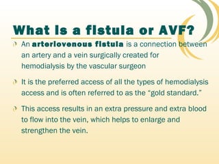 An arteriovenous fistula is a connection between
an artery and a vein surgically created for
hemodialysis by the vascular surgeon
It is the preferred access of all the types of hemodialysis
access and is often referred to as the “gold standard.”
This access results in an extra pressure and extra blood
to flow into the vein, which helps to enlarge and
strengthen the vein.
What is a fistula or AVF?
 