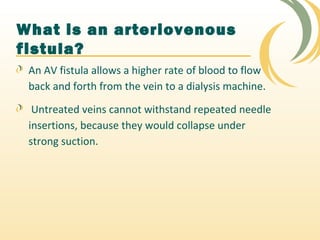 An AV fistula allows a higher rate of blood to flow
back and forth from the vein to a dialysis machine.
Untreated veins cannot withstand repeated needle
insertions, because they would collapse under
strong suction.
What is an arteriovenous
fistula?
 