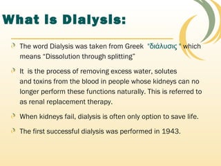 What is Dialysis:
The word Dialysis was taken from Greek  "διάλυσις " which
means “Dissolution through splitting”
It is the process of removing excess water, solutes
and toxins from the blood in people whose kidneys can no
longer perform these functions naturally. This is referred to
as renal replacement therapy.
When kidneys fail, dialysis is often only option to save life.
The first successful dialysis was performed in 1943.
 