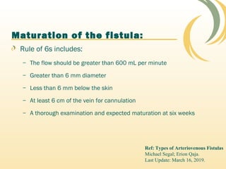Maturation of the fistula:
Rule of 6s includes:
– The flow should be greater than 600 mL per minute
– Greater than 6 mm diameter
– Less than 6 mm below the skin
– At least 6 cm of the vein for cannulation
– A thorough examination and expected maturation at six weeks
Ref: Types of Arteriovenous Fistulas
Michael Segal; Erion Qaja.
Last Update: March 16, 2019.
 
