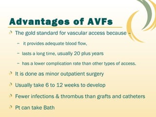 Advantages of AVFs
The gold standard for vascular access because –
– it provides adequate blood flow,
– lasts a long time, usually 20 plus years
– has a lower complication rate than other types of access.
It is done as minor outpatient surgery
Usually take 6 to 12 weeks to develop
Fewer infections & thrombus than grafts and catheters
Pt can take Bath
 