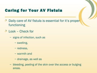 Caring for Your AV Fistula
Daily care of AV fistula is essential for it’s proper
functioning
Look – Check for
– signs of infection, such as
– swelling,
– redness,
– warmth and
– drainage, as well as
– bleeding, peeling of the skin over the access or bulging
areas.
 