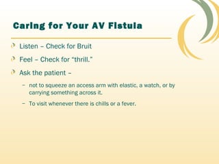 Caring for Your AV Fistula
Listen – Check for Bruit
Feel – Check for “thrill.”
Ask the patient –
– not to squeeze an access arm with elastic, a watch, or by
carrying something across it.
– To visit whenever there is chills or a fever.
 