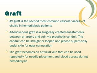 Graft
AV graft is the second most common vascular access of
choice in hemodialysis patients
Arteriovenous graft is a surgically created anastomosis
between an artery and vein via prosthetic conduit. The
conduit can be straight or looped and placed superficially
under skin for easy cannulation
The graft becomes an artificial vein that can be used
repeatedly for needle placement and blood access during
hemodialysis
 