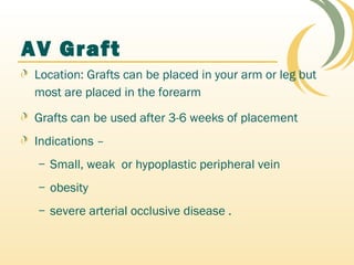 AV Graft
Location: Grafts can be placed in your arm or leg but
most are placed in the forearm
Grafts can be used after 3-6 weeks of placement
Indications –
– Small, weak or hypoplastic peripheral vein
– obesity
– severe arterial occlusive disease .
 