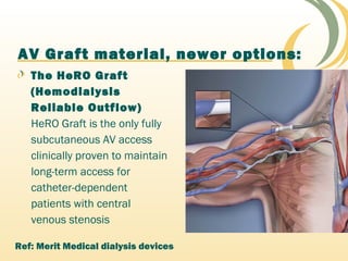 AV Graft material, newer options:
The HeRO Graft
(Hemodialysis
Reliable Outflow)
HeRO Graft is the only fully
subcutaneous AV access
clinically proven to maintain
long-term access for
catheter-dependent
patients with central
venous stenosis
Ref: Merit Medical dialysis devices
 