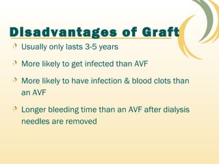 Disadvantages of Graft
Usually only lasts 3-5 years
More likely to get infected than AVF
More likely to have infection & blood clots than
an AVF
Longer bleeding time than an AVF after dialysis
needles are removed
 