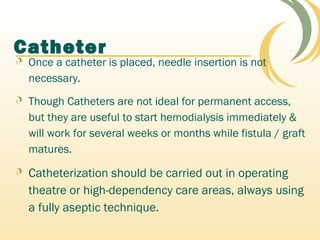 Catheter
Once a catheter is placed, needle insertion is not
necessary.
Though Catheters are not ideal for permanent access,
but they are useful to start hemodialysis immediately &
will work for several weeks or months while fistula / graft
matures.
Catheterization should be carried out in operating
theatre or high-dependency care areas, always using
a fully aseptic technique.
 