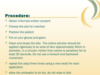 Procedure:
Obtain informed written consent
Choose the site for insertion
Position the patient
Put on your gloves and gown.
Clean and drape the site: The iodine solution should be
applied vigorously to an area of skin approximately 30cm in
diameter, in a circular motion from centre to periphery for at
least 30 seconds. Do not use a forward and backward
movement.
repeat this step three times using a new swab for each
application
allow the antiseptic to air dry, do not wipe or blot
 
