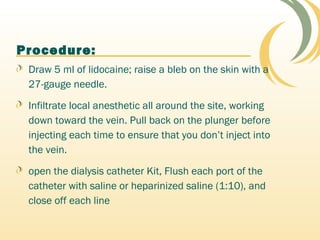 Procedure:
Draw 5 ml of lidocaine; raise a bleb on the skin with a
27-gauge needle.
Infiltrate local anesthetic all around the site, working
down toward the vein. Pull back on the plunger before
injecting each time to ensure that you don’t inject into
the vein.
open the dialysis catheter Kit, Flush each port of the
catheter with saline or heparinized saline (1:10), and
close off each line
 