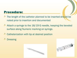 Procedure:
The length of the catheter planned to be inserted should be
noted prior to insertion and documented
Attach a syringe to the 18/19 G needle, keeping the beveled
surface along Numeric marking on syringe.
Catheterization with tip at desired position
Dressing
 