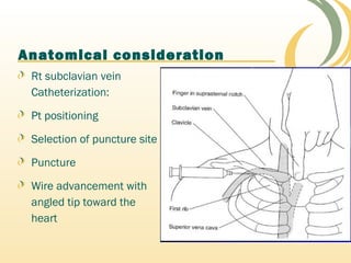 Anatomical consideration
Rt subclavian vein
Catheterization:
Pt positioning
Selection of puncture site
Puncture
Wire advancement with
angled tip toward the
heart
 