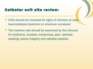 Catheter exit site review:
CVCs should be reviewed for signs of infection at each
haemodialysis treatment or whenever accessed
The insertion site should be examined by the clinician
for erythema, exudate, tenderness, pain, redness,
swelling, suture integrity and catheter position
 