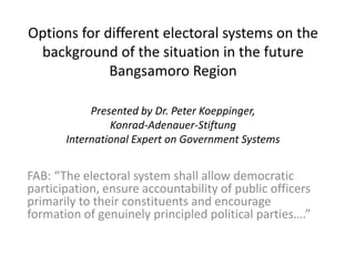 Options for different electoral systems on the
background of the situation in the future
Bangsamoro Region
Presented by Dr. Peter Koeppinger,
Konrad-Adenauer-Stiftung
International Expert on Government Systems
FAB: “The electoral system shall allow democratic
participation, ensure accountability of public officers
primarily to their constituents and encourage
formation of genuinely principled political parties….”
 