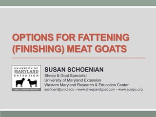 OPTIONS FOR FATTENING
(FINISHING) MEAT GOATS
SUSAN SCHOENIAN
Sheep & Goat Specialist
University of Maryland Extension
Western Maryland Research & Education Center
sschoen@umd.edu - www.sheepandgoat.com - www.acsrpc.org

 