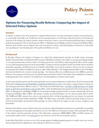 ....................................................................................................................................................................................................



                                                                                                                                    Policy Points
                                                                                                                                                                                  June 2009

....................................................................................................................................................................................................

Options for Financing Health Reform: Comparing the Impact of
Selected Policy Options
....................................................................................................................................................................................................
Synopsis
A number of policies have been proposed to expand health insurance coverage and improve health system performance
in a financially sustainable way. To illustrate how the potential impact of such reforms depends heavily on the details and
structure of the reforms, the authors examine estimates from three sources: a recent Commonwealth Fund report containing
projections prepared by The Lewin Group; the Office of Management and Budget; and the Congressional Budget Office.
Estimates from all three sources indicate that early investments in reform could yield significant reductions in total health
care spending over time through gains in the quality and efficiency of care.
....................................................................................................................................................................................................
Background
In President Obama’s first budget to Congress, he outlined his administration’s priorities for health reform: protecting
families’ financial health; ensuring that health coverage is affordable; aiming for universality in coverage; providing portability
of coverage; guaranteeing consumer choice; investing in prevention and wellness; improving patient safety and the quality
of care; and maintaining long-term fiscal sustainability.1 Consistent with the president’s belief that health reform should be
financially sustainable and deficit-neutral, he included a $634 billion reserve fund to advance reforms over the next decade
and proposed $313 billion in additional savings in a June 2009 addendum.2 The budget proposal builds on the $150 billion
investment included in the economic stimulus package—the American Recovery and Reinvestment Act (ARRA), enacted in
February.3 In a departure from the past, the administration has left the details of the health reform legislation to Congress,
looking primarily to the committees of jurisdiction to develop legislation consistent with its goals.

A wide range of policy options exist for achieving health system savings to help finance health reform. In the Commonwealth
Fund report, Finding Resources for Health Reform and Bending the Health Care Cost Curve, the authors compared impact estimates of
selected options from three different sources: 1) The Commonwealth Fund report, The Path to a High Performance U.S. Health
System: A 2020 Vision and the Policies to Pave the Way (Path), which included projections prepared by The Lewin Group; 2) the
Office of Management and Budget (OMB), for the president’s budget proposal and the economic stimulus bill; and 3) the
Congressional Budget Office (CBO).4 All estimates consider the potential impact over the 10-year period, 2010 to 2019.
The OMB and CBO estimates focus only on the projected effect on federal spending and do not estimate the potential
impact on total national health expenditures (NHE). The Path report, meanwhile, looked at potential savings in terms of
both the federal budget and national health spending—in order to illustrate the impact on state revenues, employers, and
households.

Estimates from all three sources indicate that early investments could yield significant reductions in total health care spending
over time through gains in the quality and efficiency of care. The differences among the estimates reflect primarily the scope
of the policies and their particular elements. The table below summarizes OMB/ARRA, CBO, and Path estimates for
various policy options (refer to the full report for more detail on each of the selected policy options.)

In this Policy Points brief, we focus on two of the savings options: bundling hospital payments to include acute-care services
and annual productivity adjustments, and comparative effectiveness research.
 