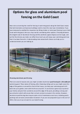 Options for glass and aluminium pool
fencing on the Gold Coast
New rules concerning the need for fencing in swimming pools along the Gold Coast means
that both domestic and business buildings need to meet the new laws immediately. If you
have temporarily satisfied the inspectors by fitting timber or metal pool fencing to your Gold
Coast swimming pool, then you may now be considering other options. Choosing between
the elegant style of aluminium fencing and the aesthetic appeal of glass can be tough, and
yet the final choice you make can affect how much you will enjoy your swimming pool now
that it has been fenced in. Understanding more about both choices can help you to
understand what you are looking at.
Choosing aluminium pool fencing
There are several reasons why you might consider aluminium pool fencing for a Broadbeach
swimming pool. These styles of fencing, often featuring railing such as you might see at the
edge of the garden or around the front of the house, can help your swimming pool to fit
back into your garden, even with the fence around it. It can also be a great way to protect
your family and pets from accidents around the edge of the pool, providing a strong and
secure barrier which will ensure that no harm comes to anyone in the vicinity. However,
aluminium pool fencing does require quite a lot of maintenance and care, including yearly
painting and corrosion preventative treatment. If you are not prepared to put in this sort of
effort, then you may not want to use metal fencing.
 